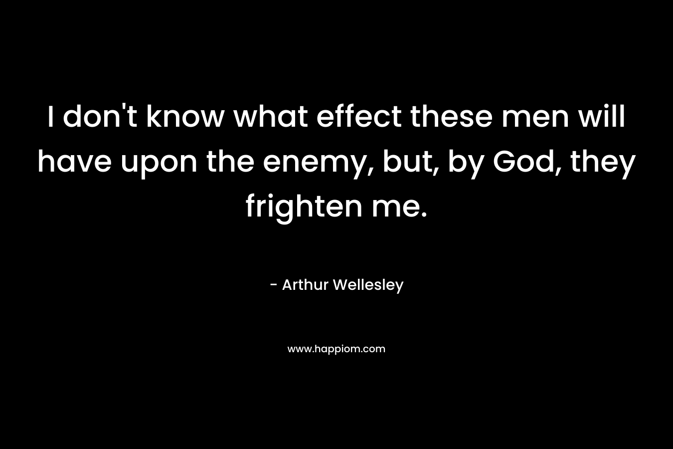 I don’t know what effect these men will have upon the enemy, but, by God, they frighten me. – Arthur Wellesley