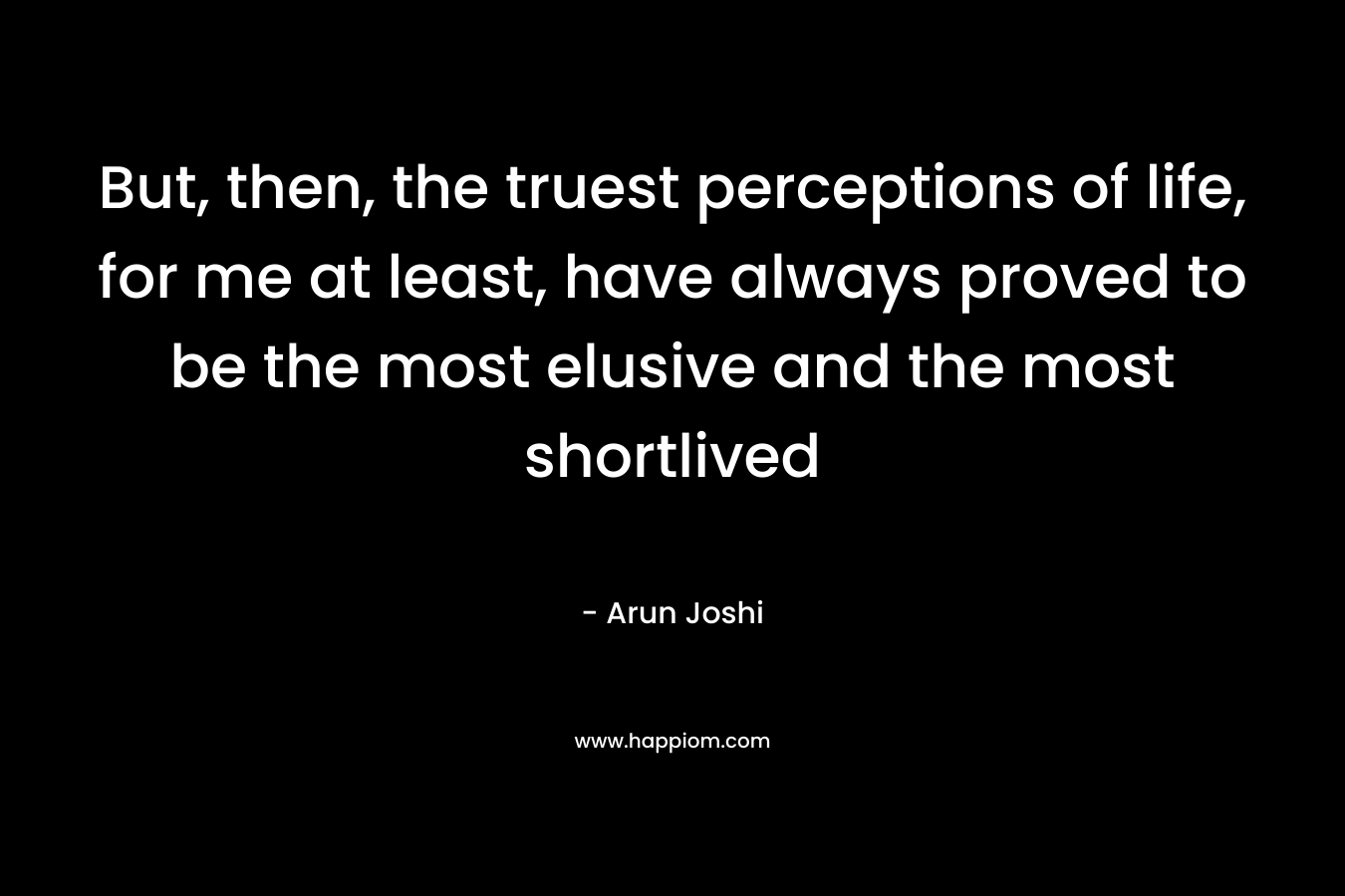 But, then, the truest perceptions of life, for me at least, have always proved to be the most elusive and the most shortlived – Arun Joshi