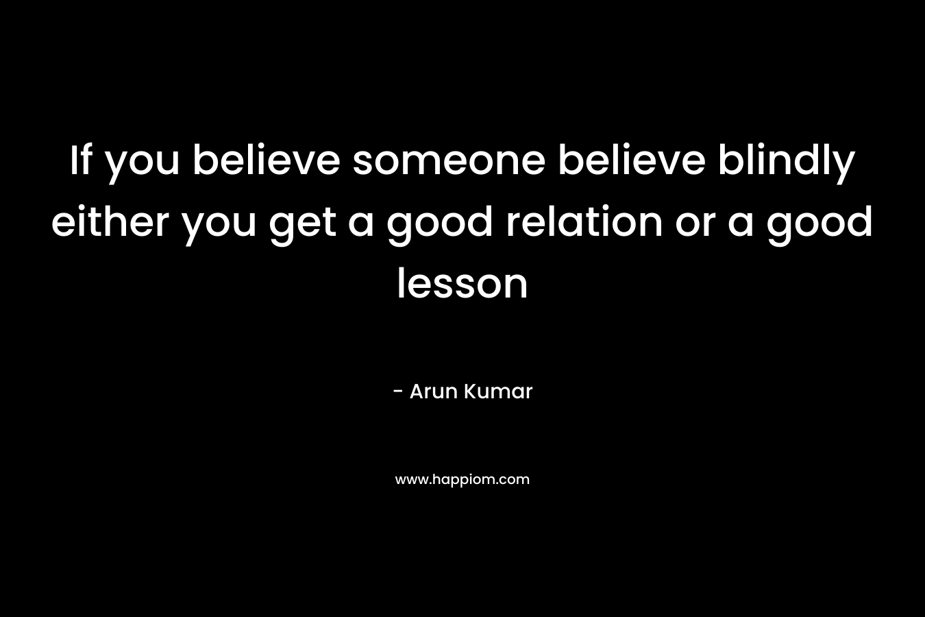 If you believe someone believe blindly either you get a good relation or a good lesson – Arun Kumar