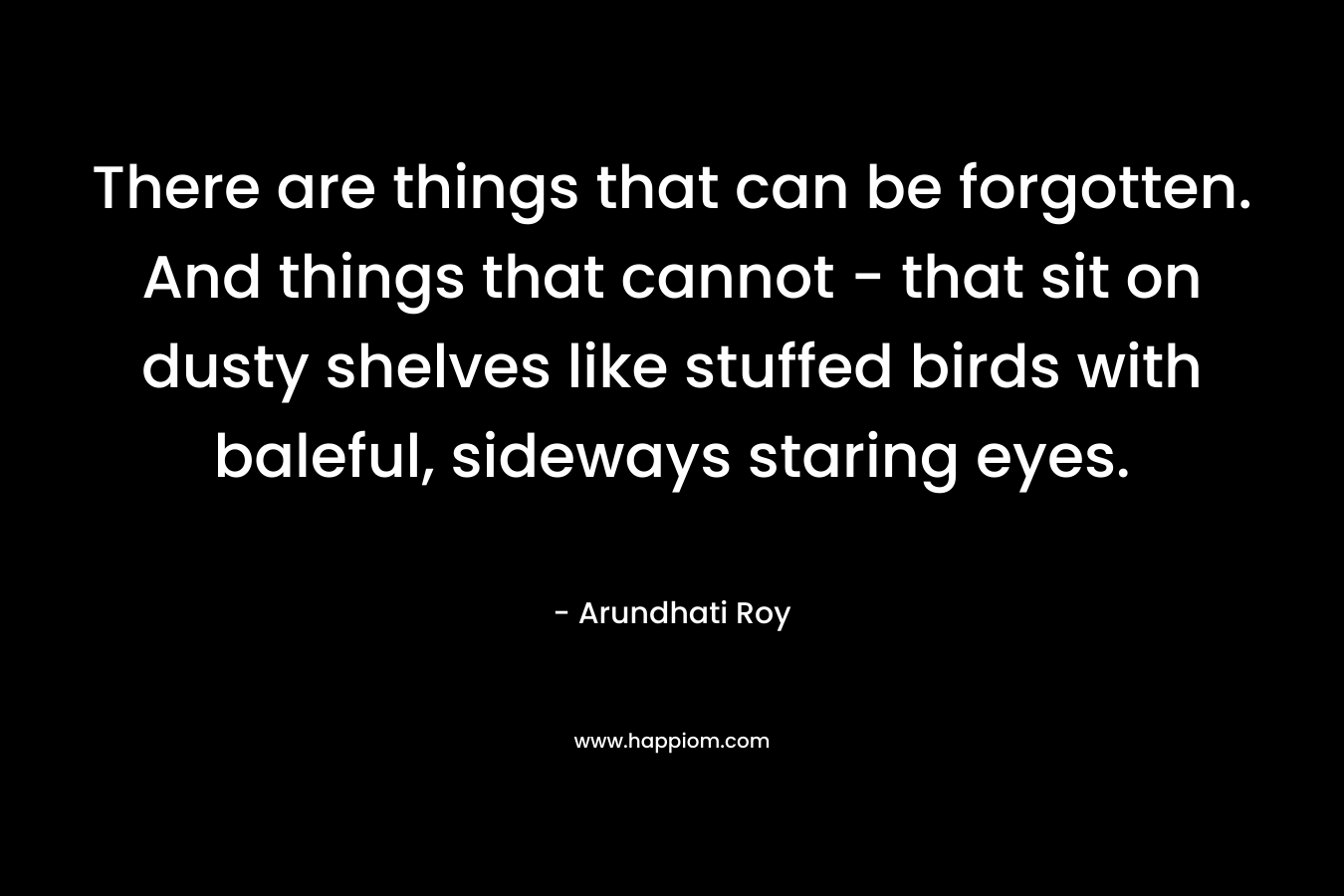 There are things that can be forgotten. And things that cannot – that sit on dusty shelves like stuffed birds with baleful, sideways staring eyes. – Arundhati Roy