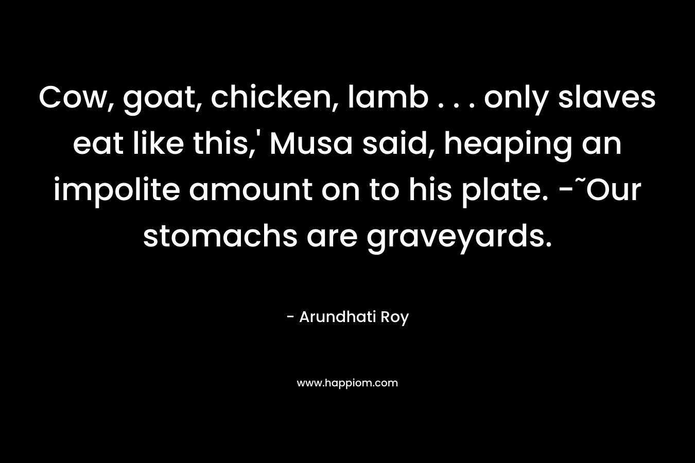 Cow, goat, chicken, lamb . . . only slaves eat like this,’ Musa said, heaping an impolite amount on to his plate. -˜Our stomachs are graveyards. – Arundhati Roy