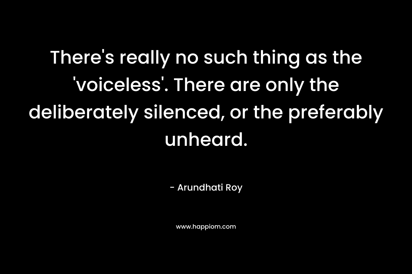 There’s really no such thing as the ‘voiceless’. There are only the deliberately silenced, or the preferably unheard. – Arundhati Roy