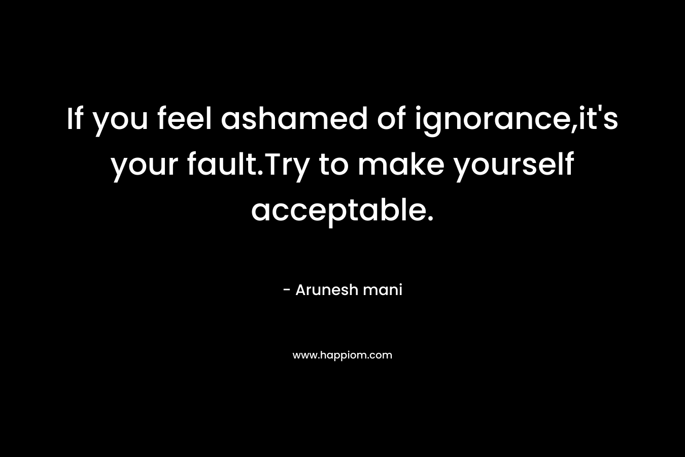 If you feel ashamed of ignorance,it's your fault.Try to make yourself acceptable.