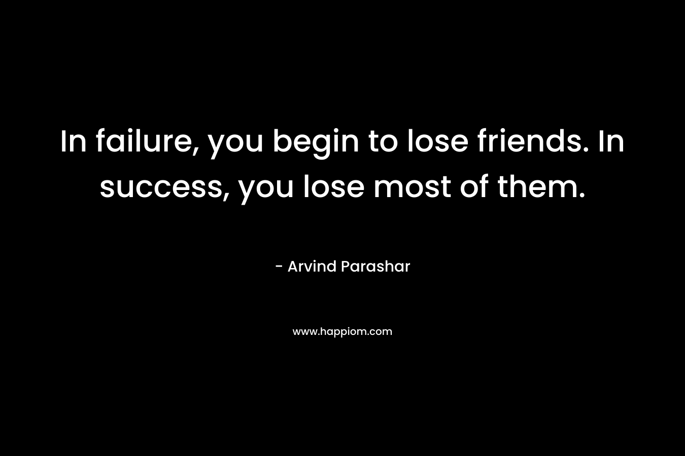 In failure, you begin to lose friends. In success, you lose most of them. – Arvind Parashar