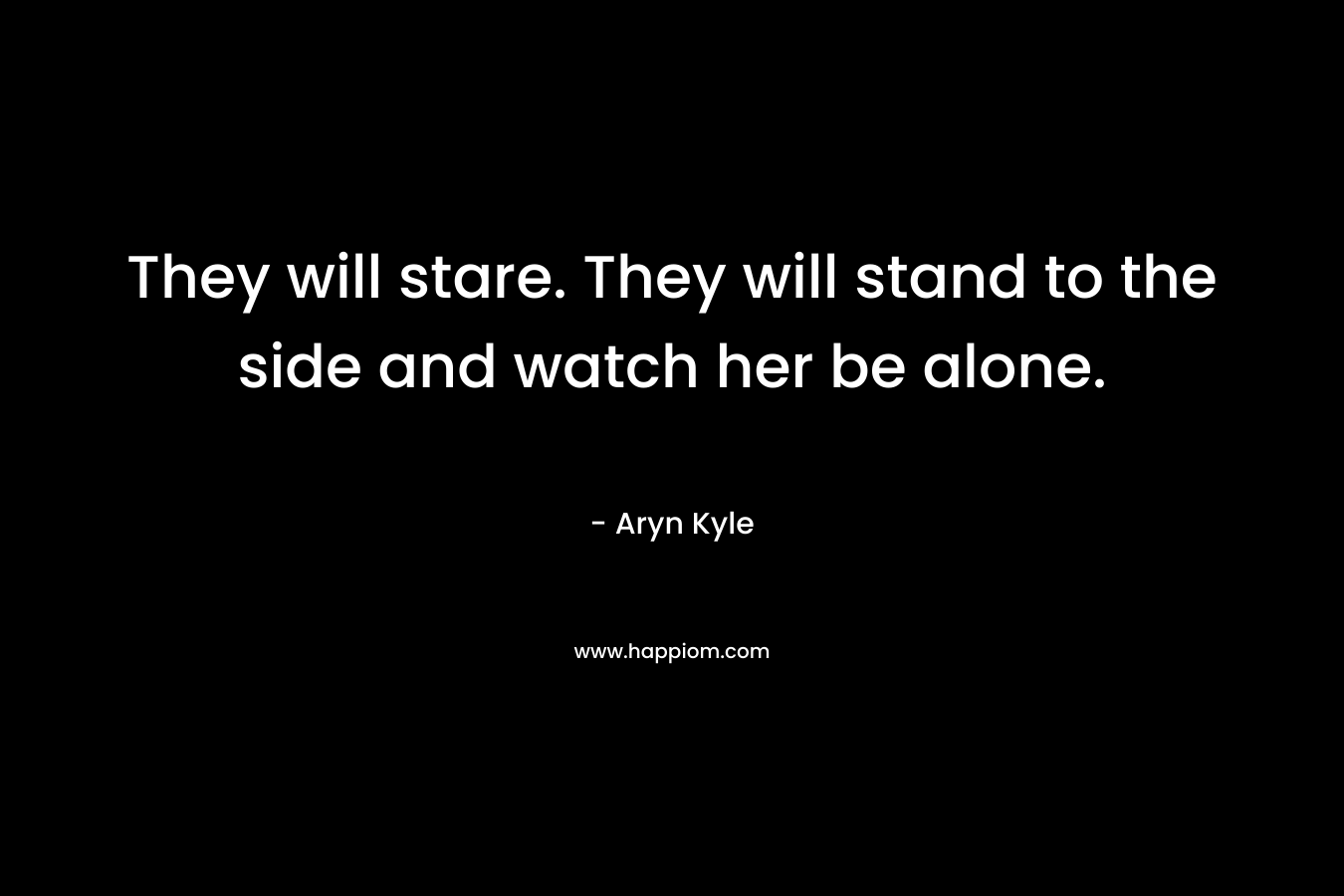 They will stare. They will stand to the side and watch her be alone. – Aryn Kyle