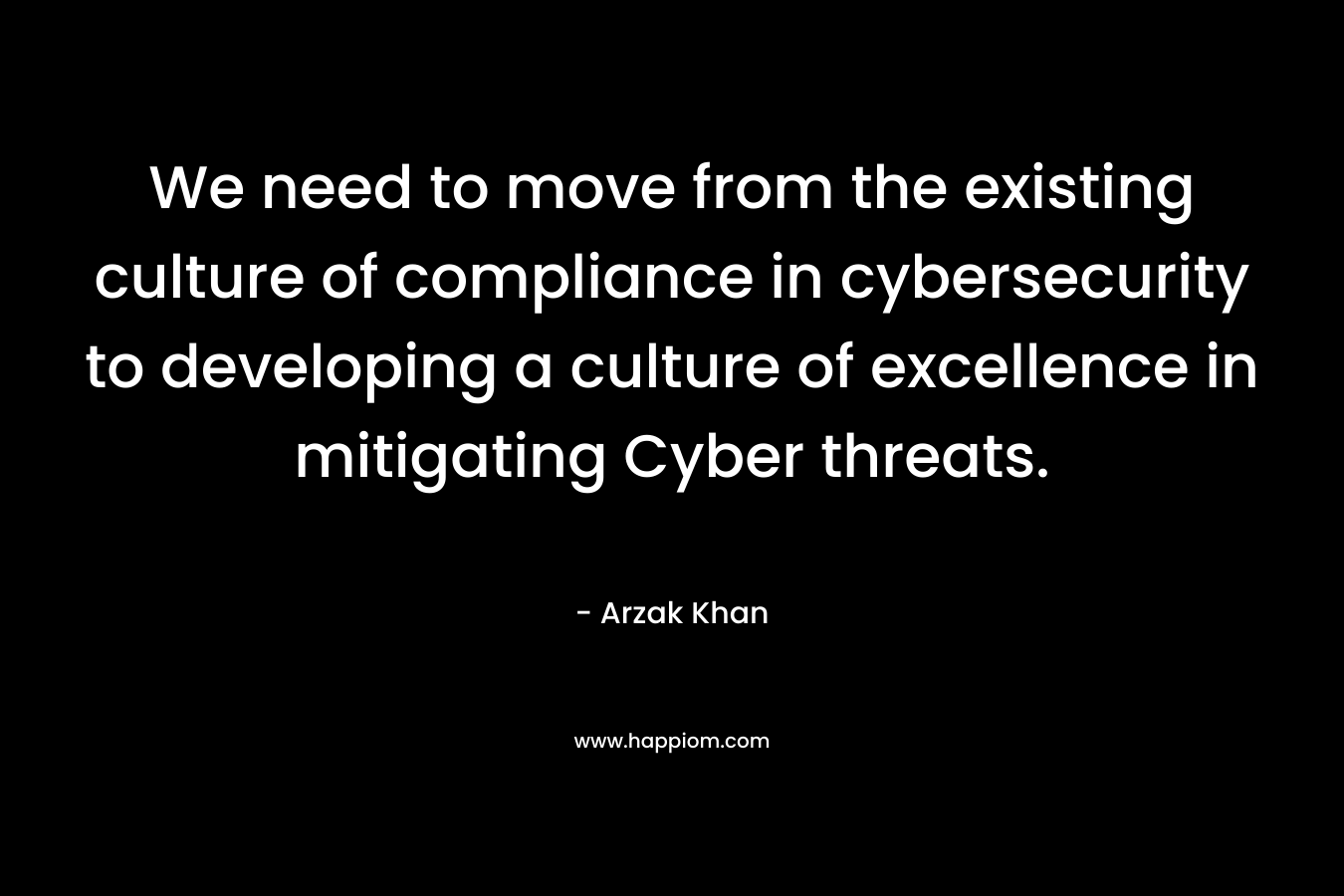We need to move from the existing culture of compliance in cybersecurity to developing a culture of excellence in mitigating Cyber threats. – Arzak Khan