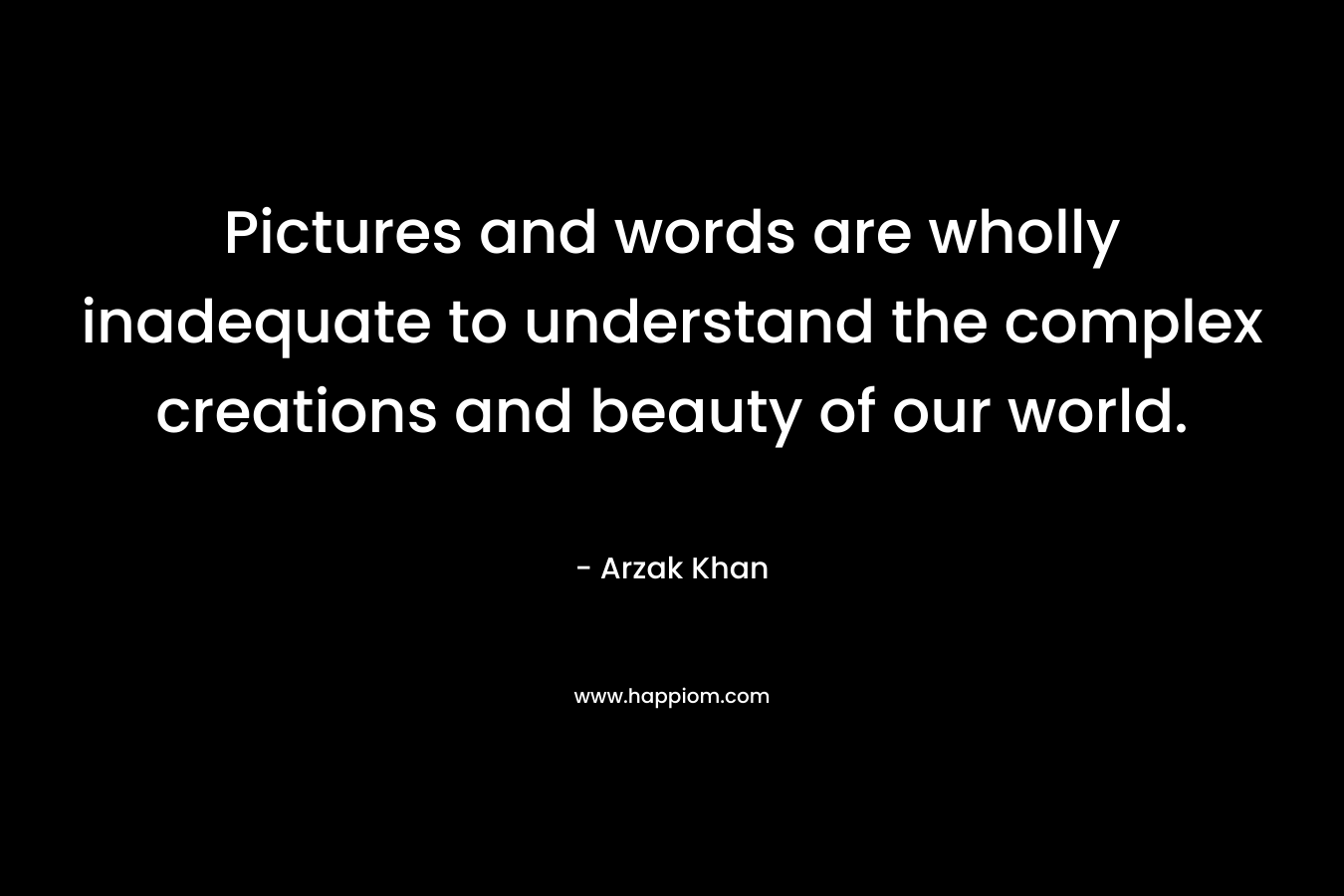 Pictures and words are wholly inadequate to understand the complex creations and beauty of our world. – Arzak Khan