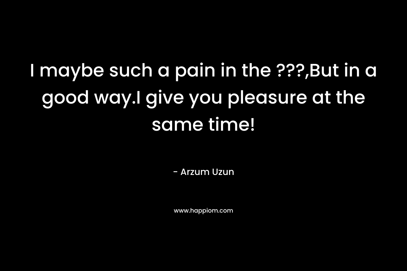I maybe such a pain in the ???,But in a good way.I give you pleasure at the same time! – Arzum Uzun