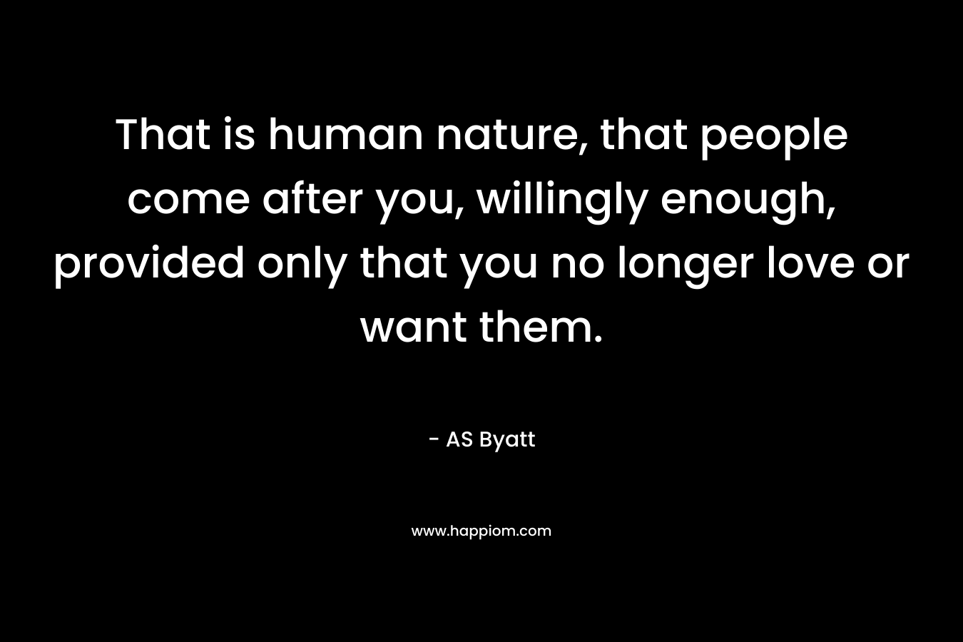 That is human nature, that people come after you, willingly enough, provided only that you no longer love or want them.