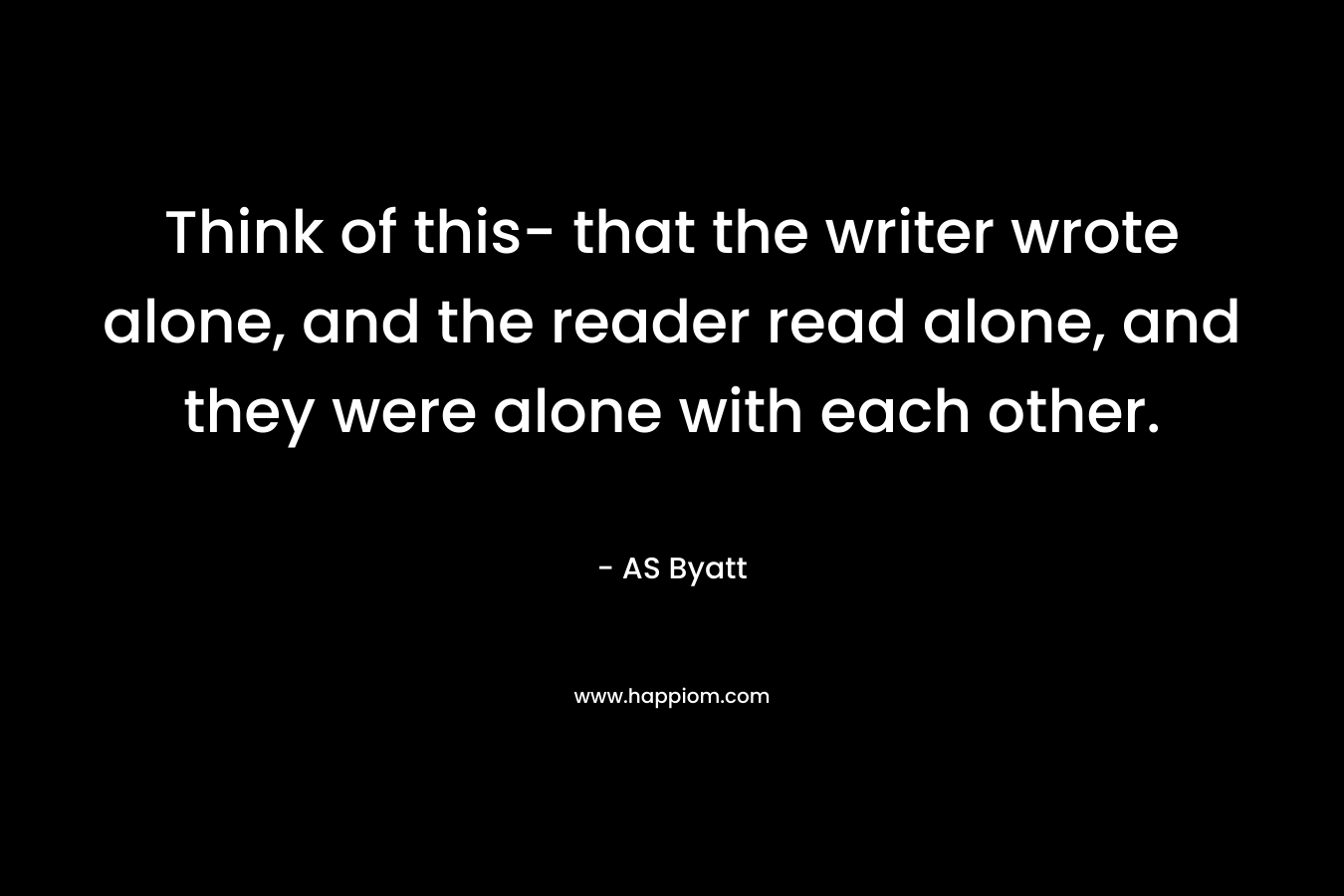 Think of this- that the writer wrote alone, and the reader read alone, and they were alone with each other. – AS Byatt