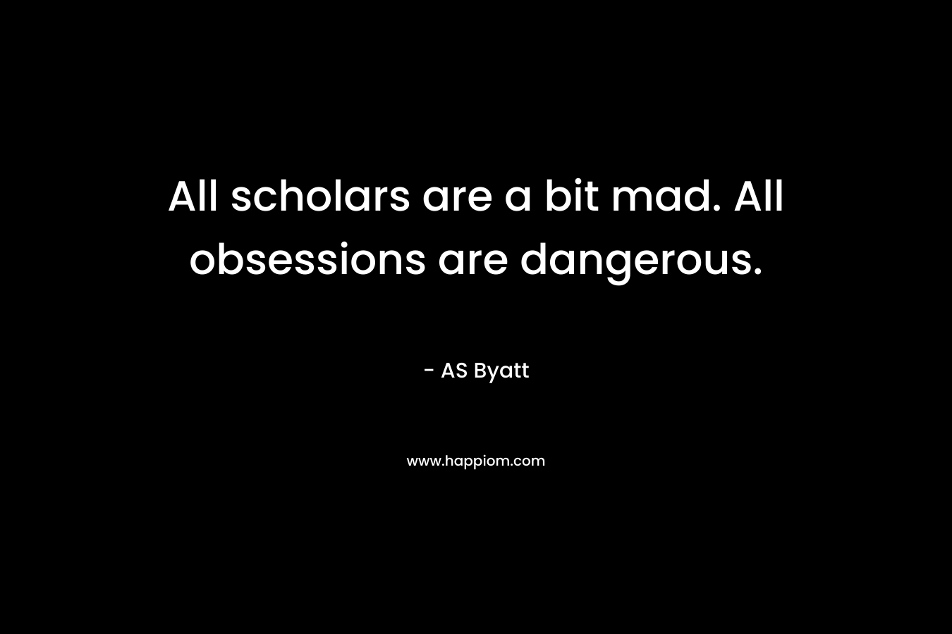 All scholars are a bit mad. All obsessions are dangerous. – AS Byatt