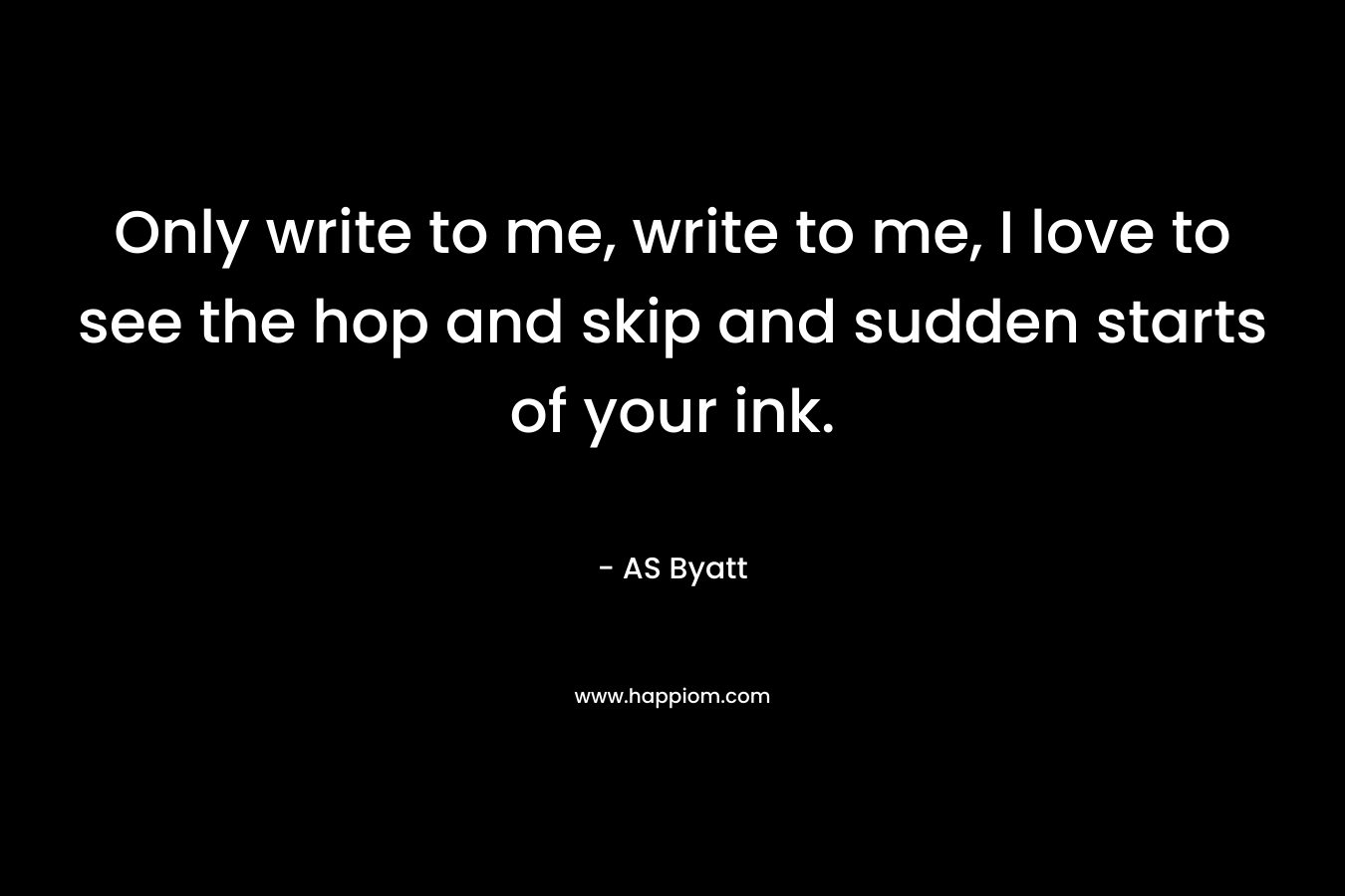 Only write to me, write to me, I love to see the hop and skip and sudden starts of your ink.