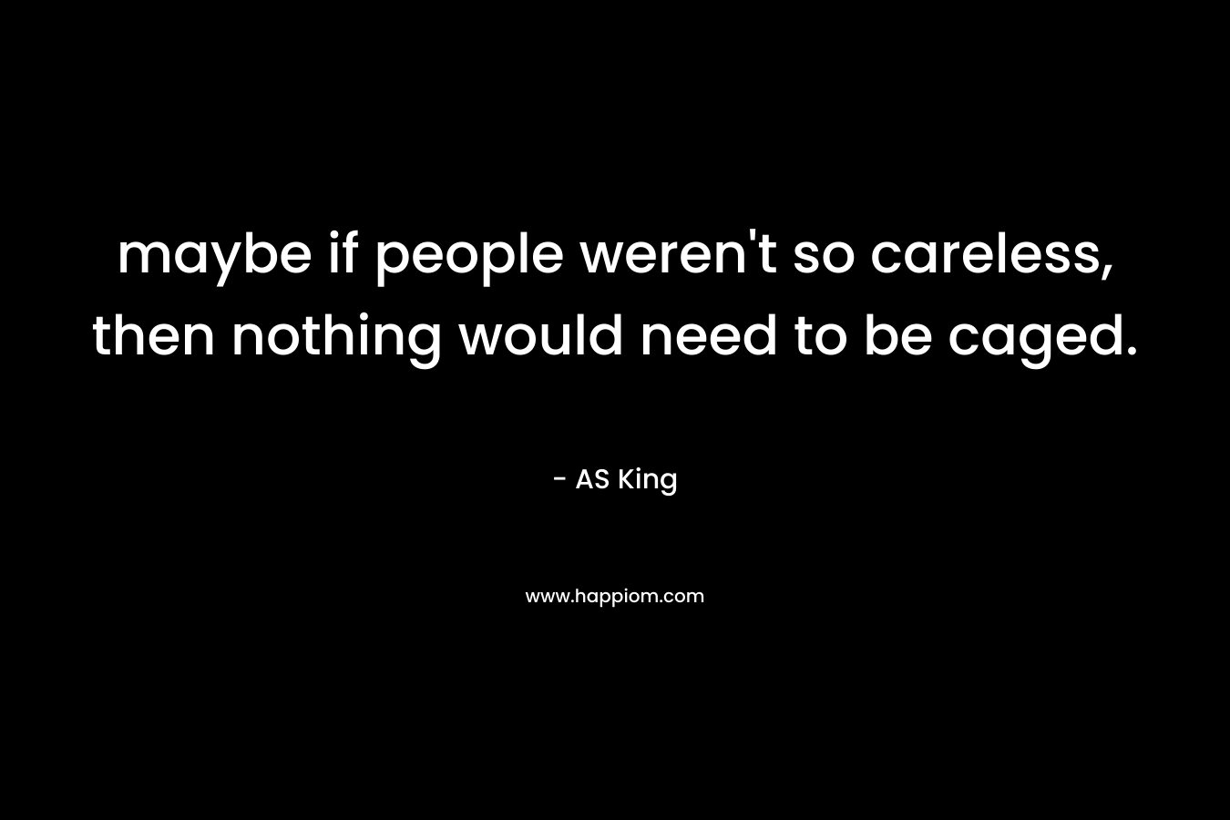 maybe if people weren’t so careless, then nothing would need to be caged. – AS King
