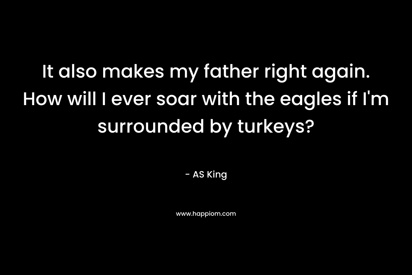 It also makes my father right again. How will I ever soar with the eagles if I'm surrounded by turkeys?