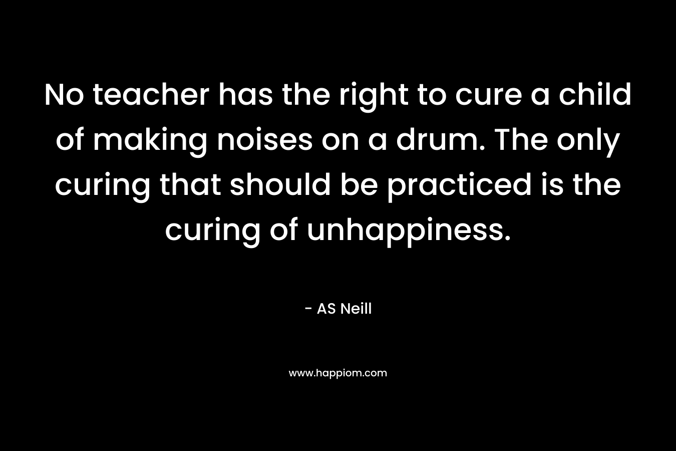 No teacher has the right to cure a child of making noises on a drum. The only curing that should be practiced is the curing of unhappiness.
