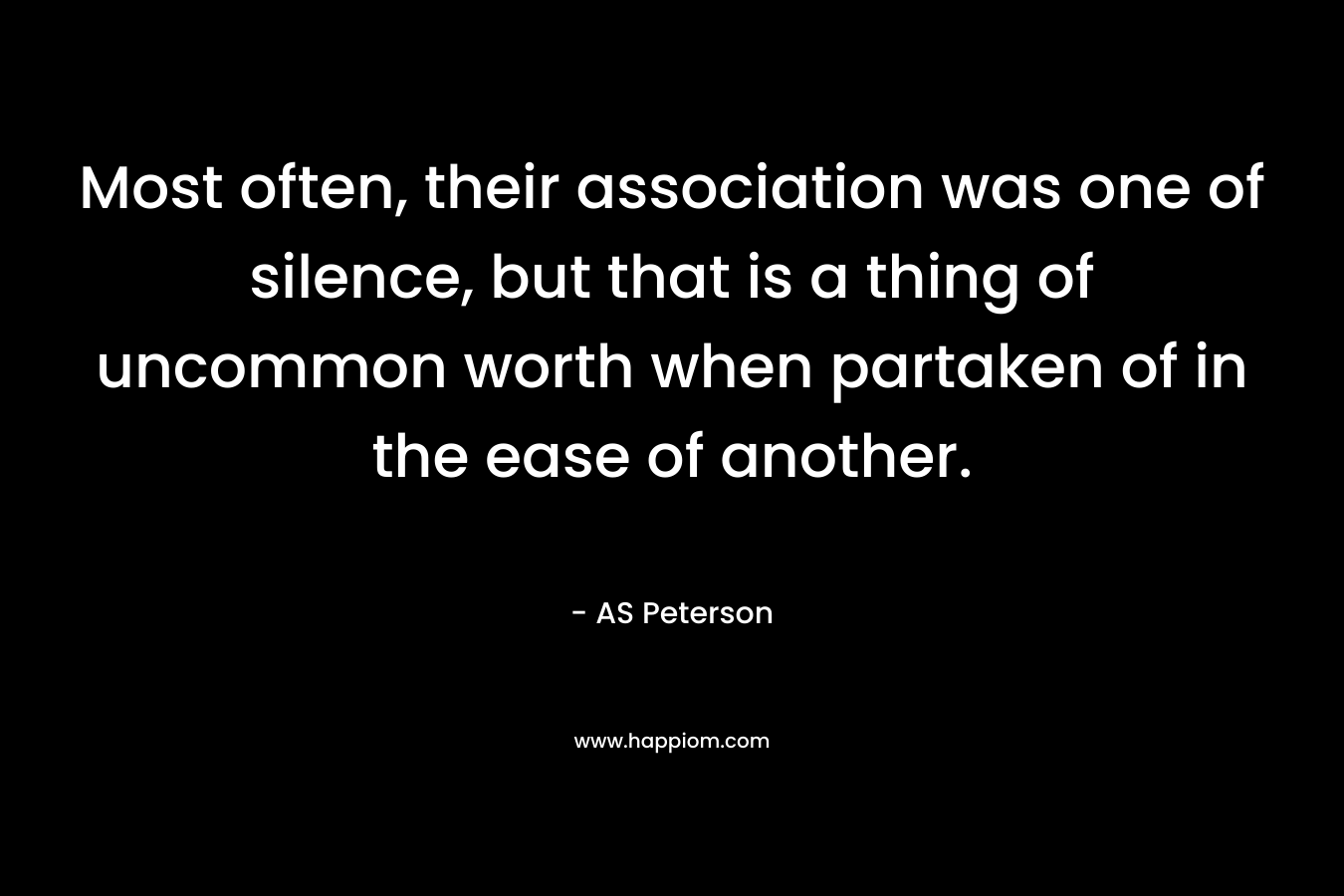 Most often, their association was one of silence, but that is a thing of uncommon worth when partaken of in the ease of another. – AS Peterson