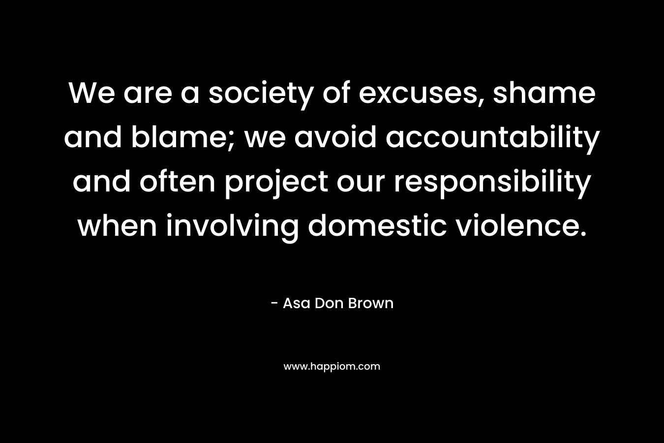 We are a society of excuses, shame and blame; we avoid accountability and often project our responsibility when involving domestic violence. – Asa Don Brown