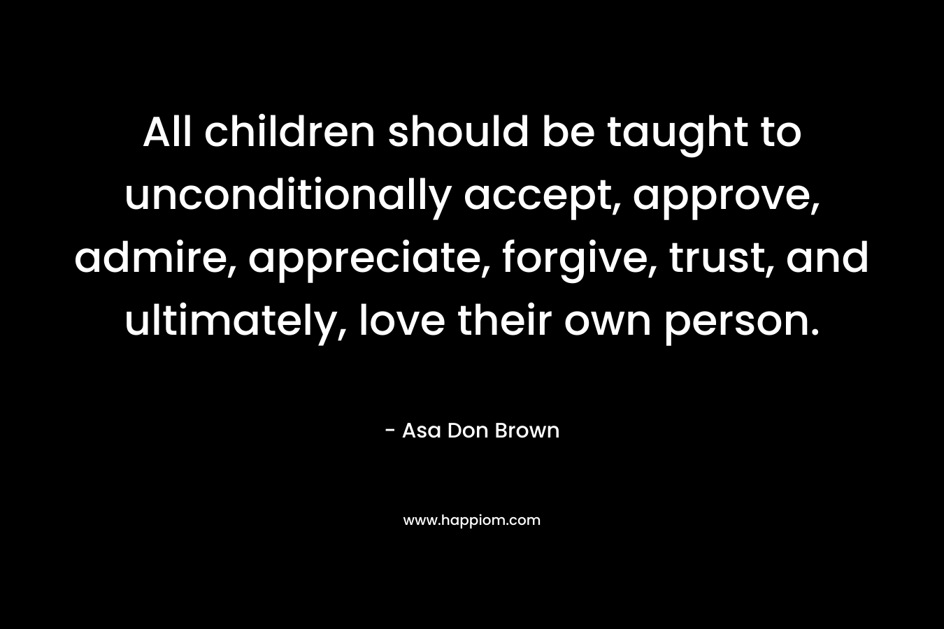 All children should be taught to unconditionally accept, approve, admire, appreciate, forgive, trust, and ultimately, love their own person. – Asa Don Brown