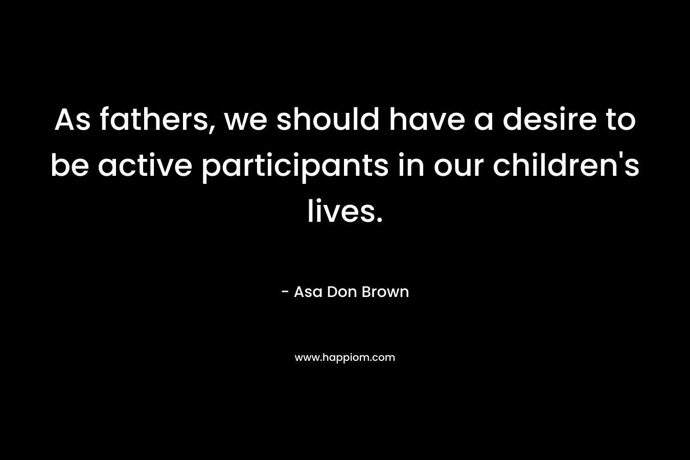As fathers, we should have a desire to be active participants in our children’s lives. – Asa Don Brown