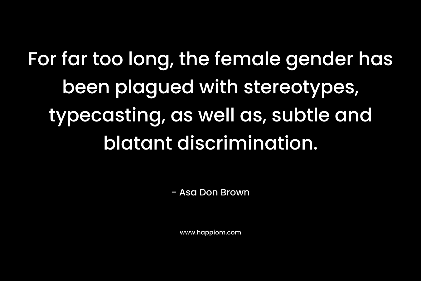 For far too long, the female gender has been plagued with stereotypes, typecasting, as well as, subtle and blatant discrimination. – Asa Don Brown