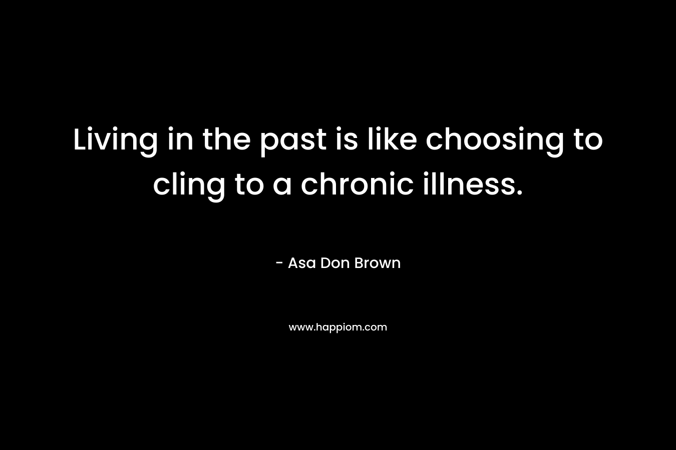 Living in the past is like choosing to cling to a chronic illness.