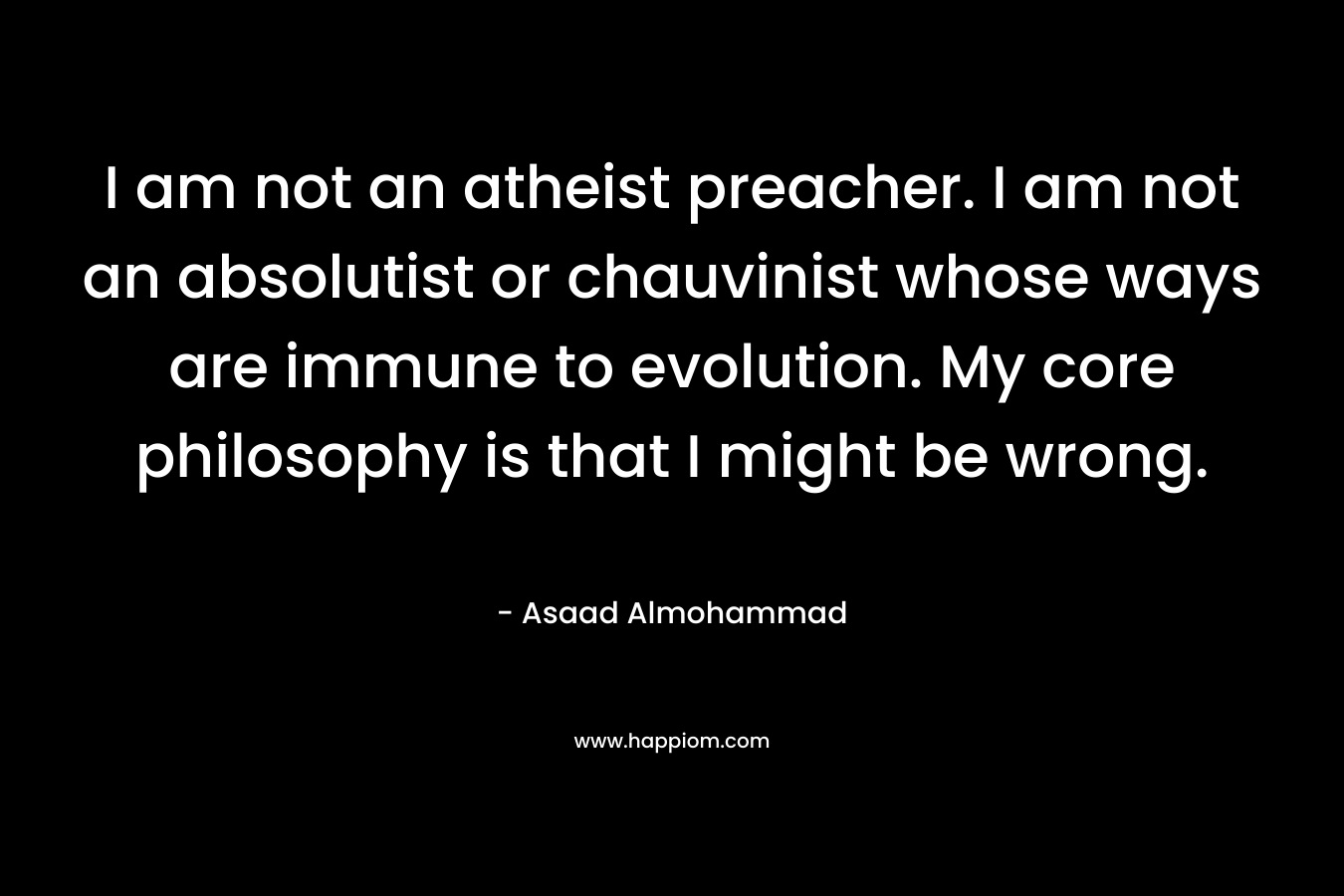 I am not an atheist preacher. I am not an absolutist or chauvinist whose ways are immune to evolution. My core philosophy is that I might be wrong. – Asaad Almohammad