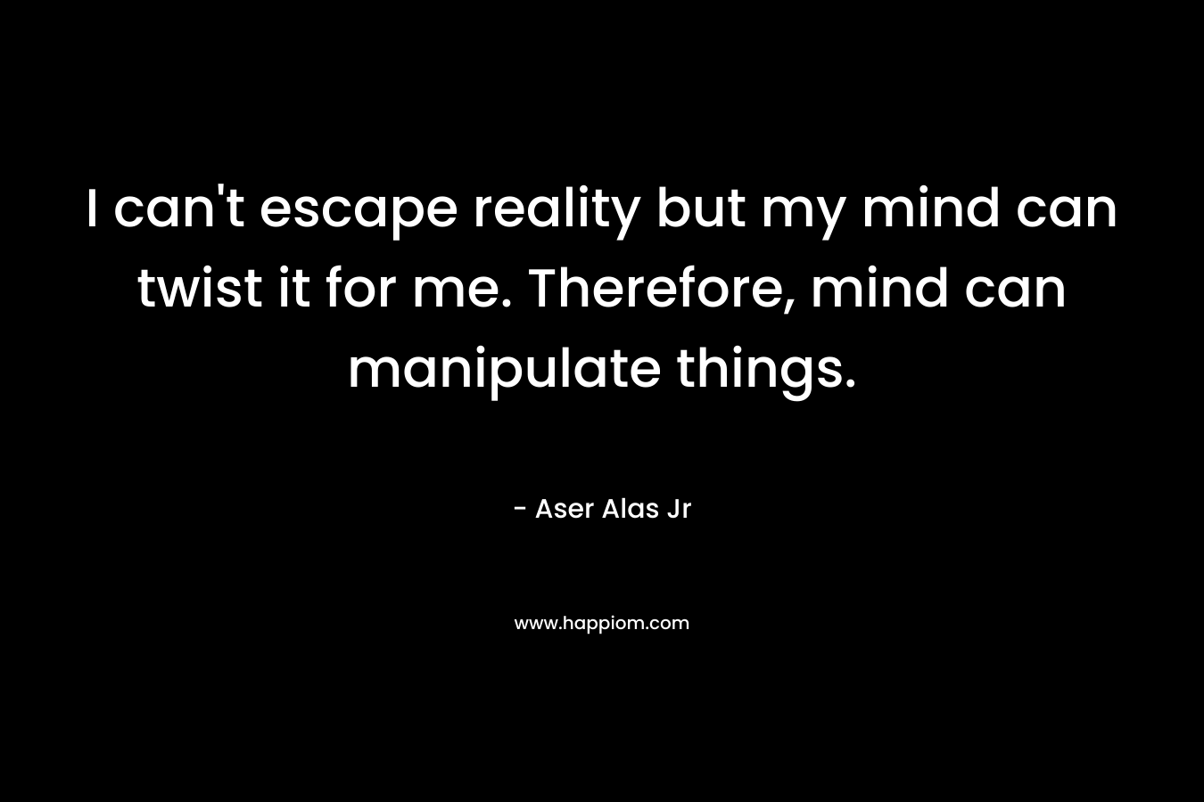 I can’t escape reality but my mind can twist it for me. Therefore, mind can manipulate things. – Aser Alas Jr