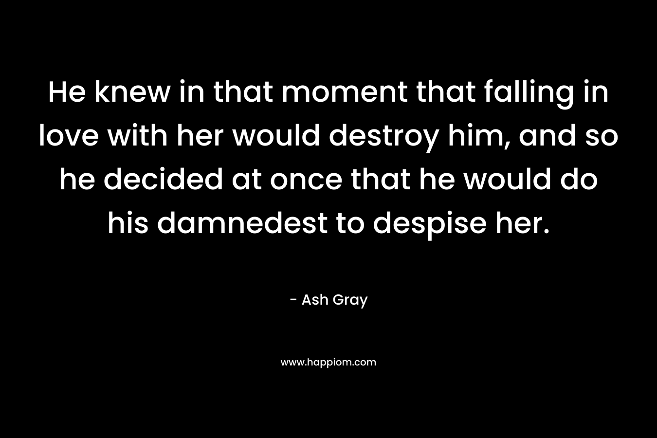 He knew in that moment that falling in love with her would destroy him, and so he decided at once that he would do his damnedest to despise her. – Ash Gray