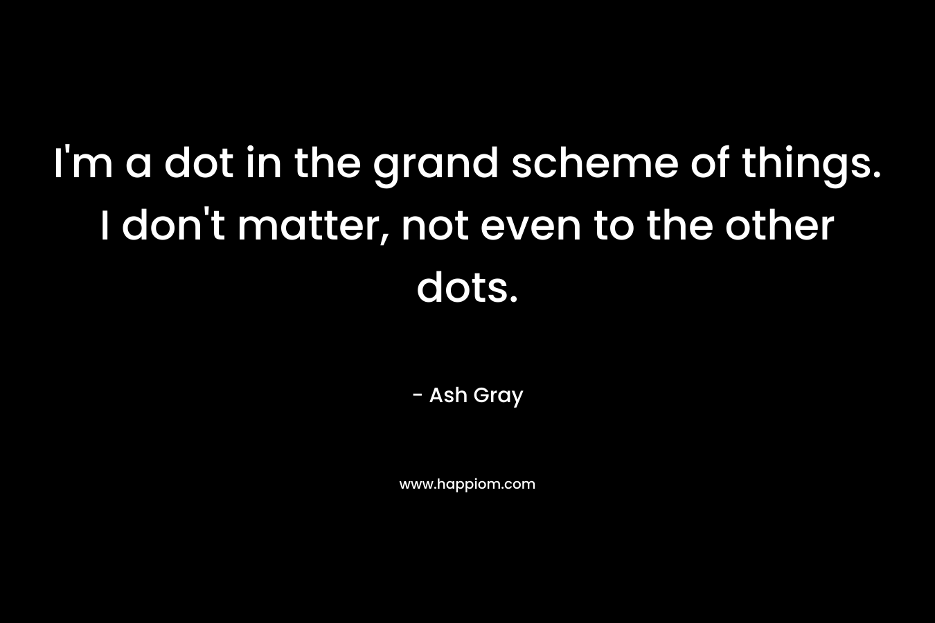 I’m a dot in the grand scheme of things. I don’t matter, not even to the other dots. – Ash Gray