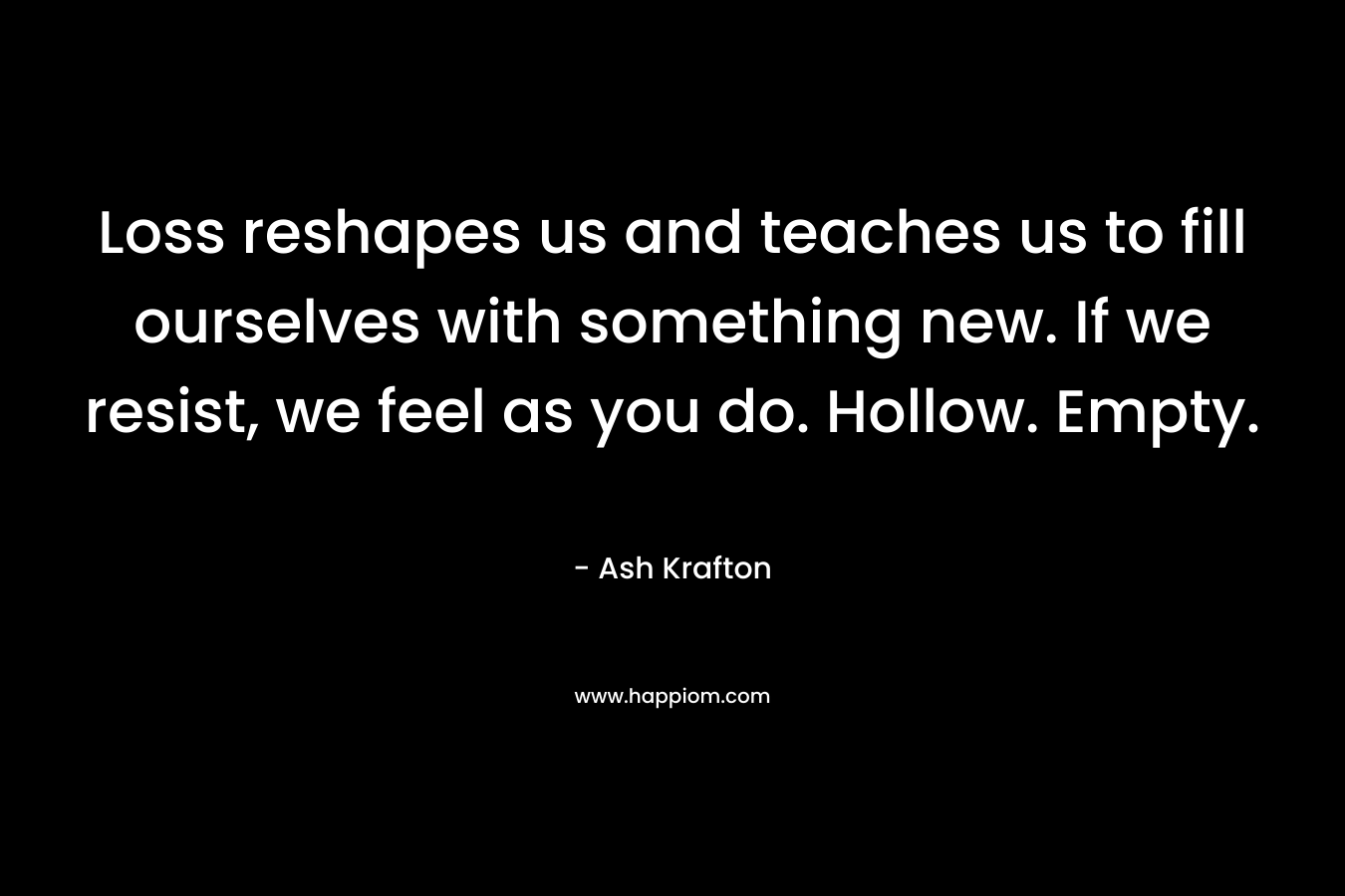 Loss reshapes us and teaches us to fill ourselves with something new. If we resist, we feel as you do. Hollow. Empty.