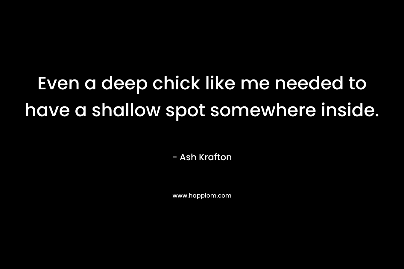 Even a deep chick like me needed to have a shallow spot somewhere inside. – Ash Krafton