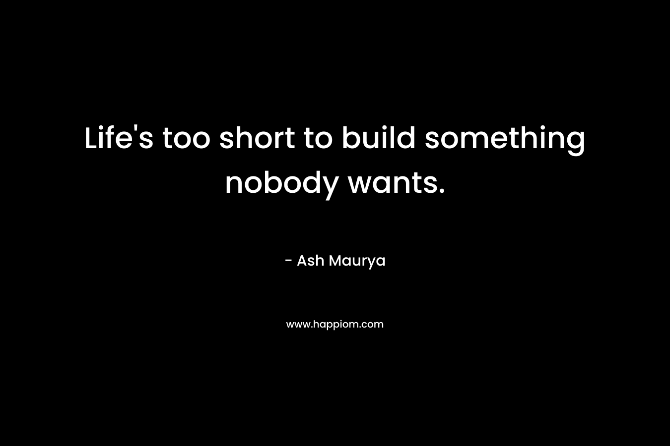 Life’s too short to build something nobody wants. – Ash Maurya