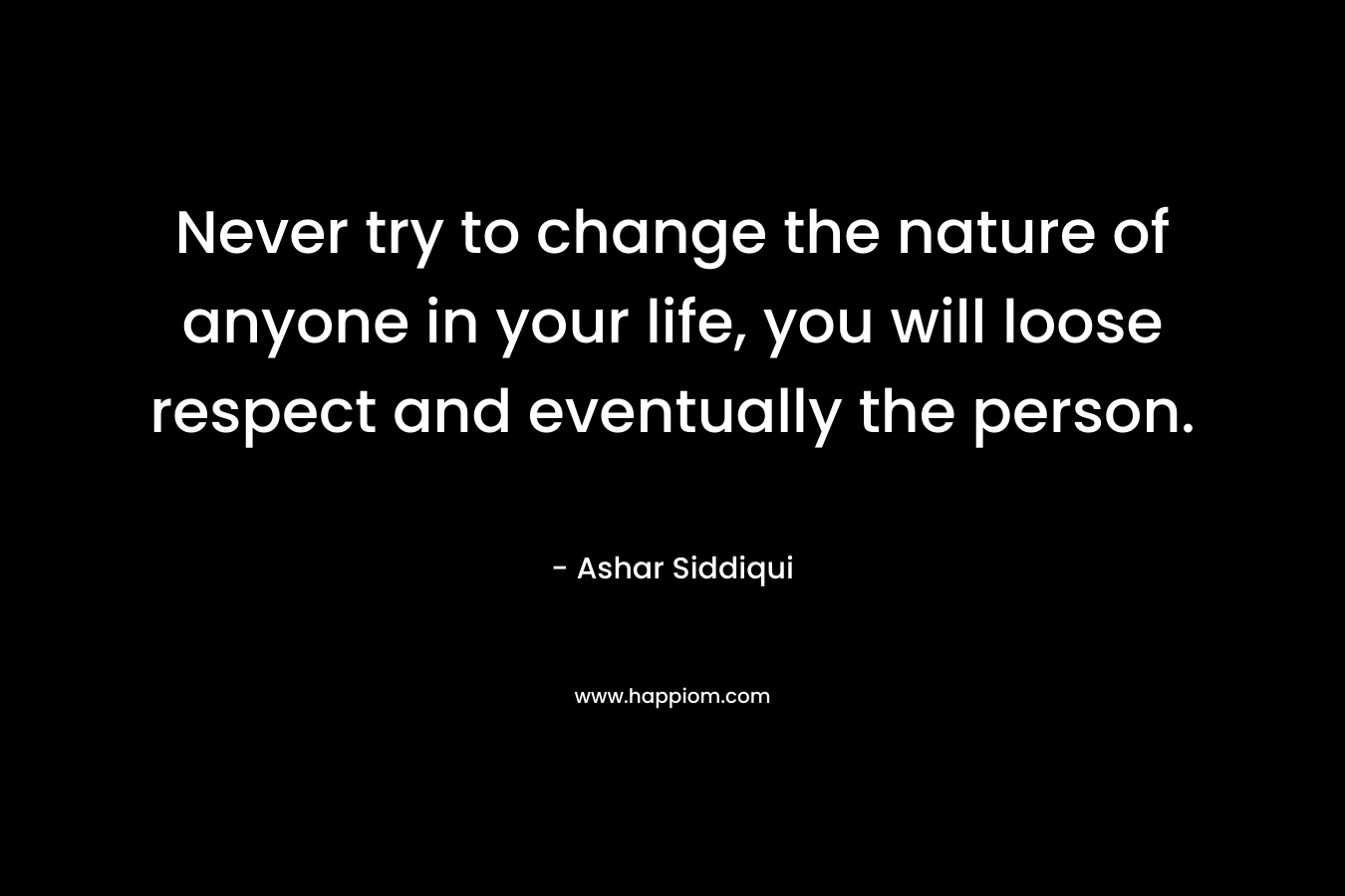 Never try to change the nature of anyone in your life, you will loose respect and eventually the person. – Ashar Siddiqui