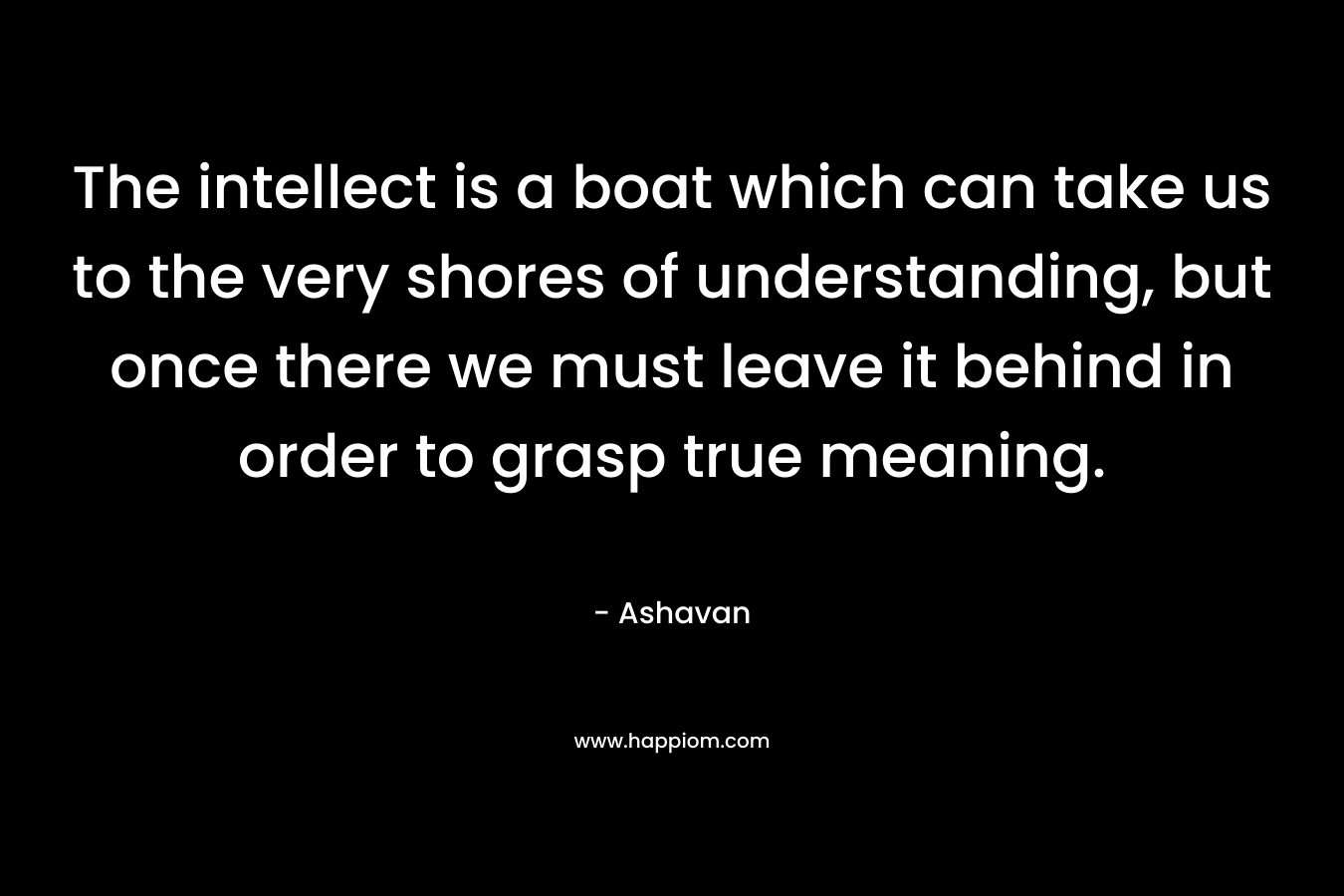 The intellect is a boat which can take us to the very shores of understanding, but once there we must leave it behind in order to grasp true meaning.