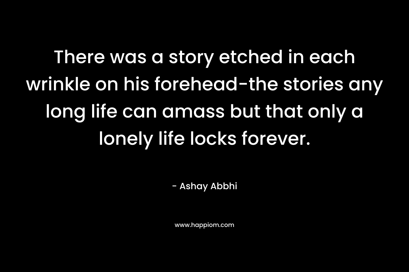 There was a story etched in each wrinkle on his forehead-the stories any long life can amass but that only a lonely life locks forever. – Ashay Abbhi