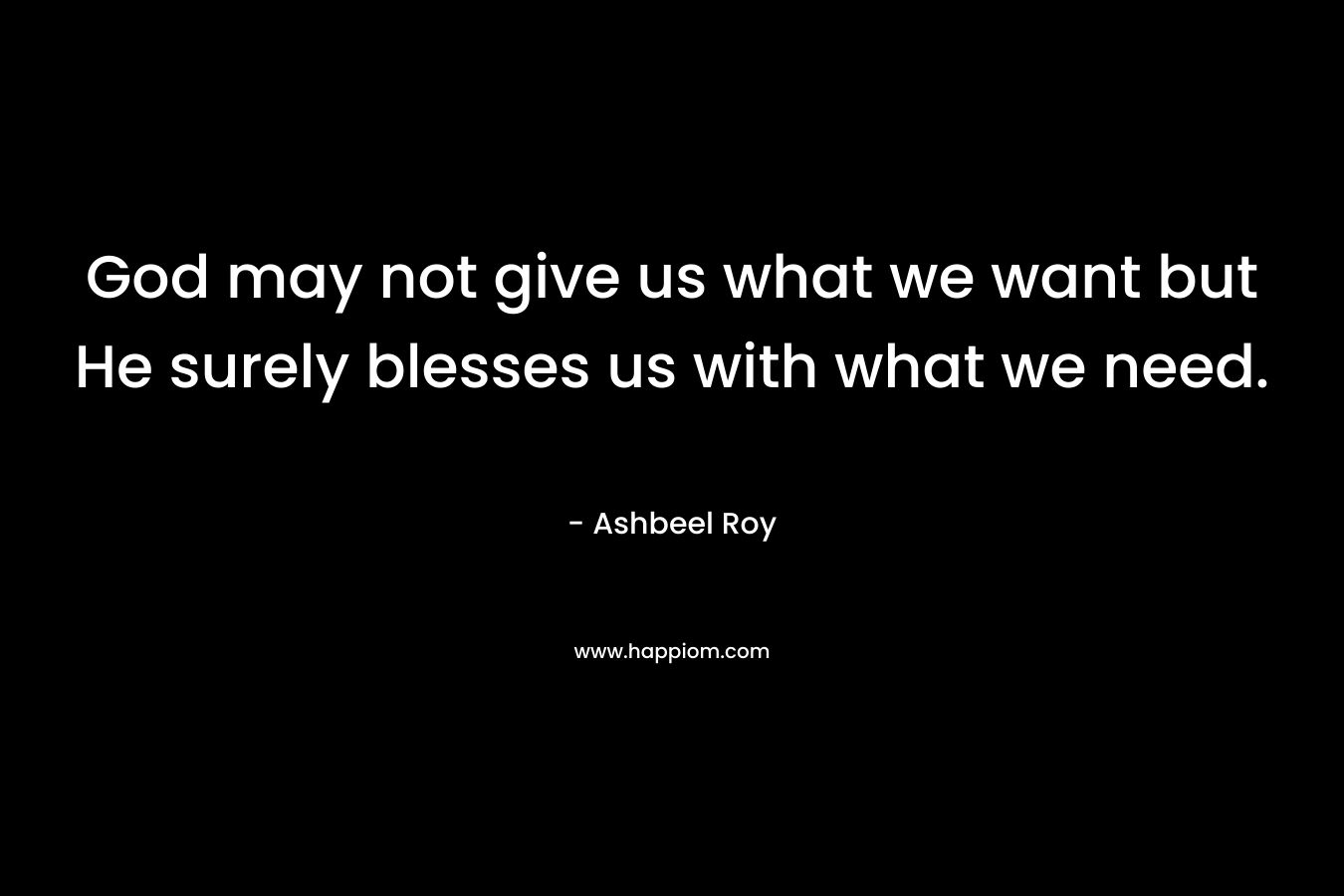 God may not give us what we want but He surely blesses us with what we need. – Ashbeel Roy