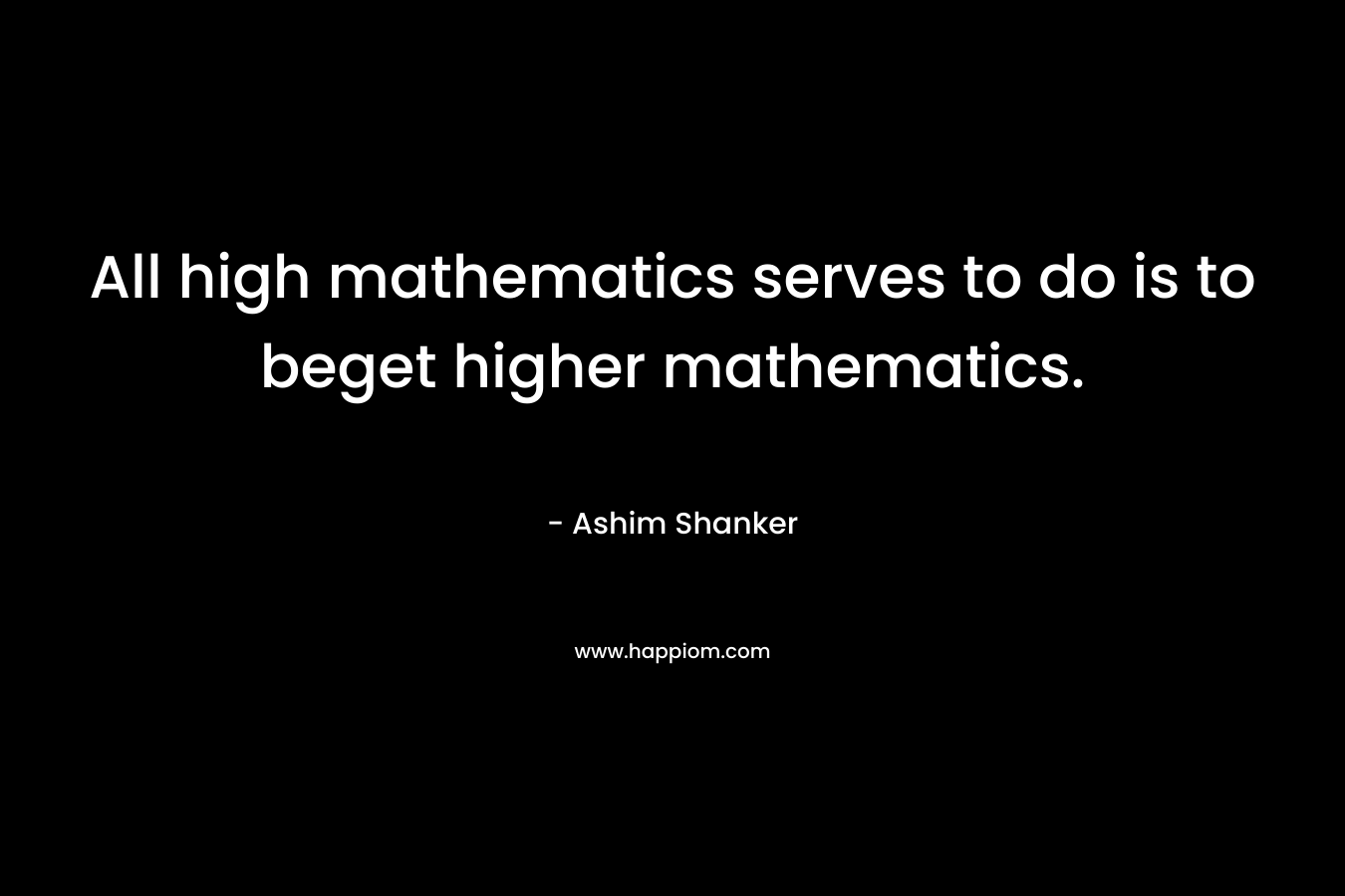 All high mathematics serves to do is to beget higher mathematics. – Ashim Shanker