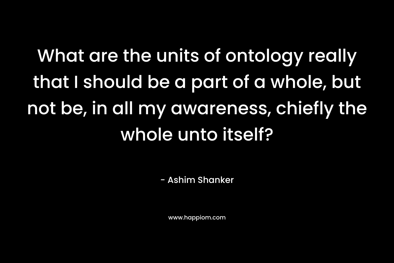What are the units of ontology really that I should be a part of a whole, but not be, in all my awareness, chiefly the whole unto itself? – Ashim Shanker