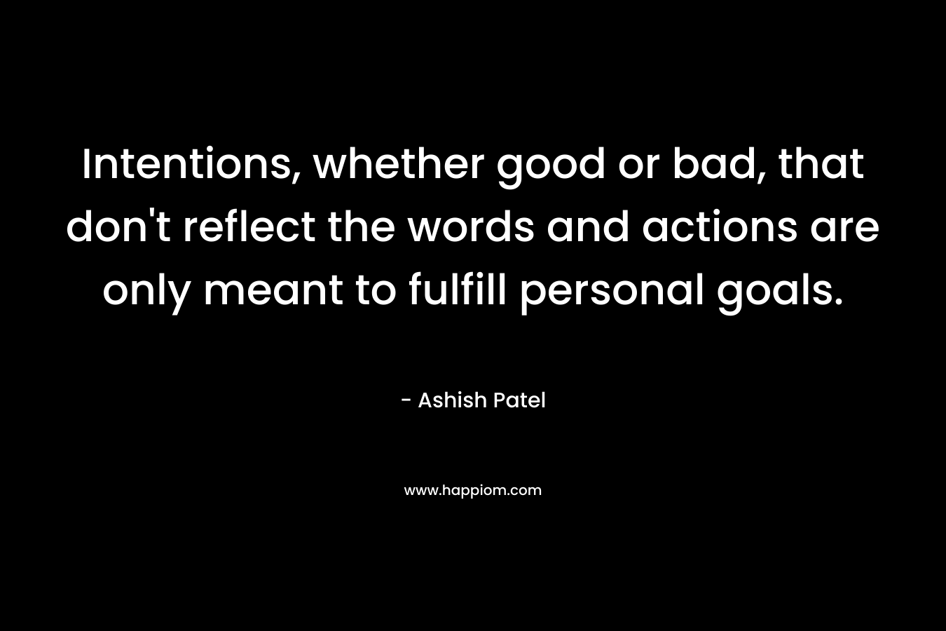 Intentions, whether good or bad, that don’t reflect the words and actions are only meant to fulfill personal goals. – Ashish Patel
