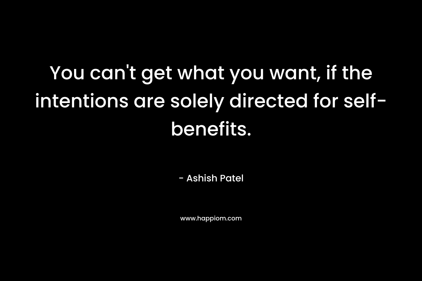You can’t get what you want, if the intentions are solely directed for self-benefits. – Ashish Patel