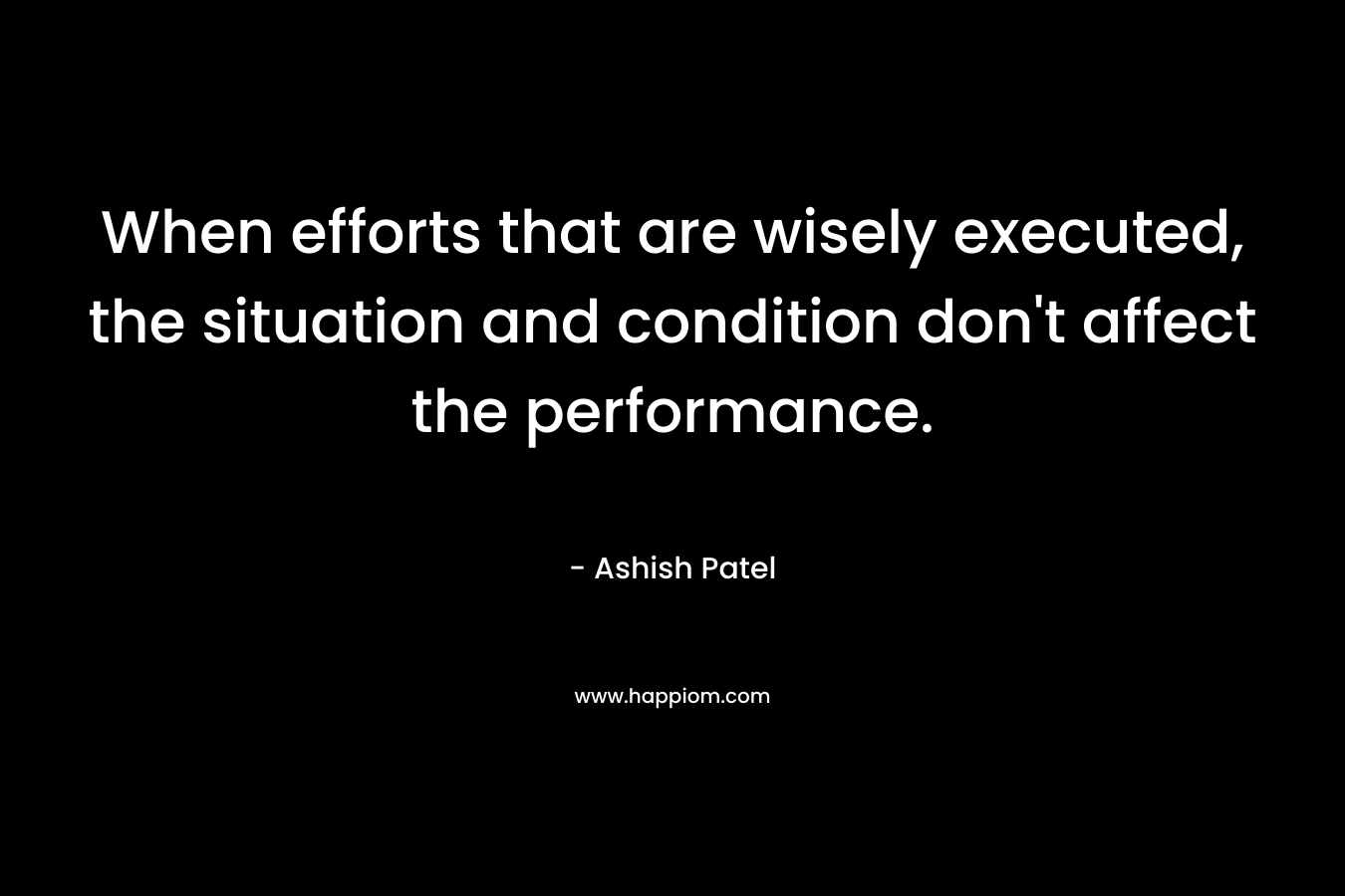 When efforts that are wisely executed, the situation and condition don’t affect the performance. – Ashish Patel