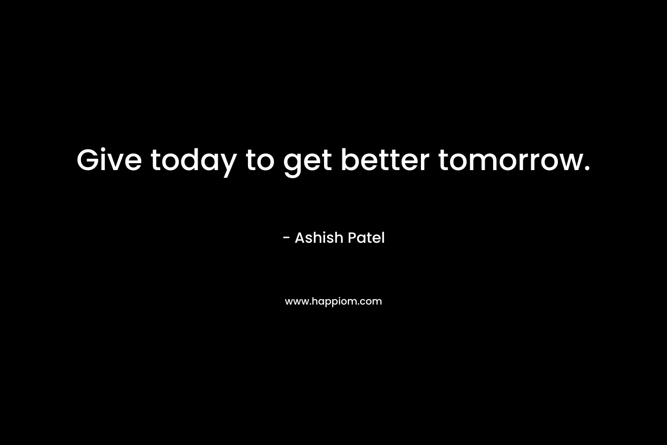 Give today to get better tomorrow. – Ashish Patel