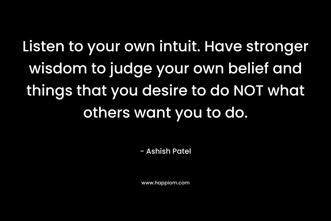 Listen to your own intuit. Have stronger wisdom to judge your own belief and things that you desire to do NOT what others want you to do. – Ashish Patel