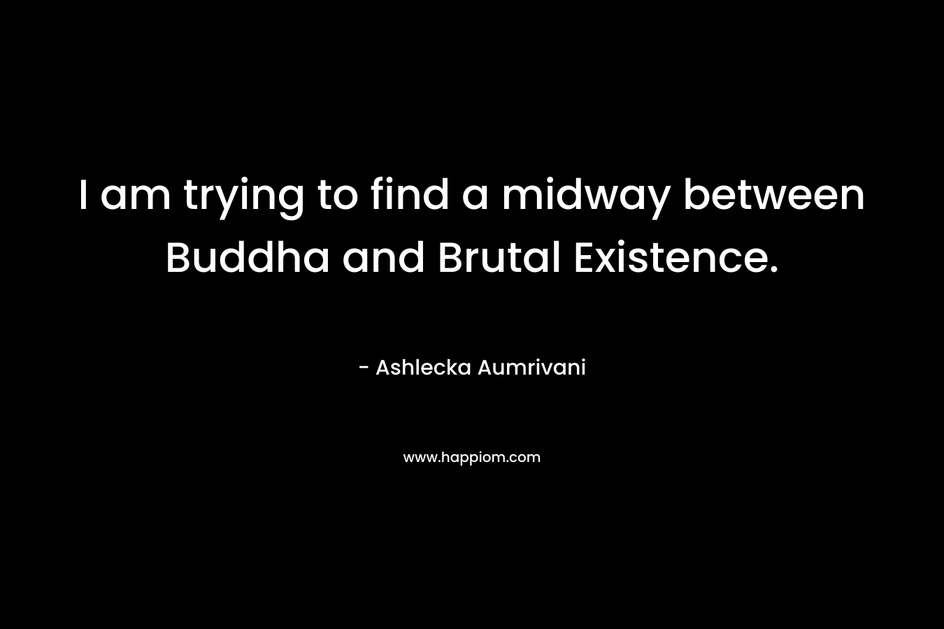 I am trying to find a midway between Buddha and Brutal Existence. – Ashlecka Aumrivani