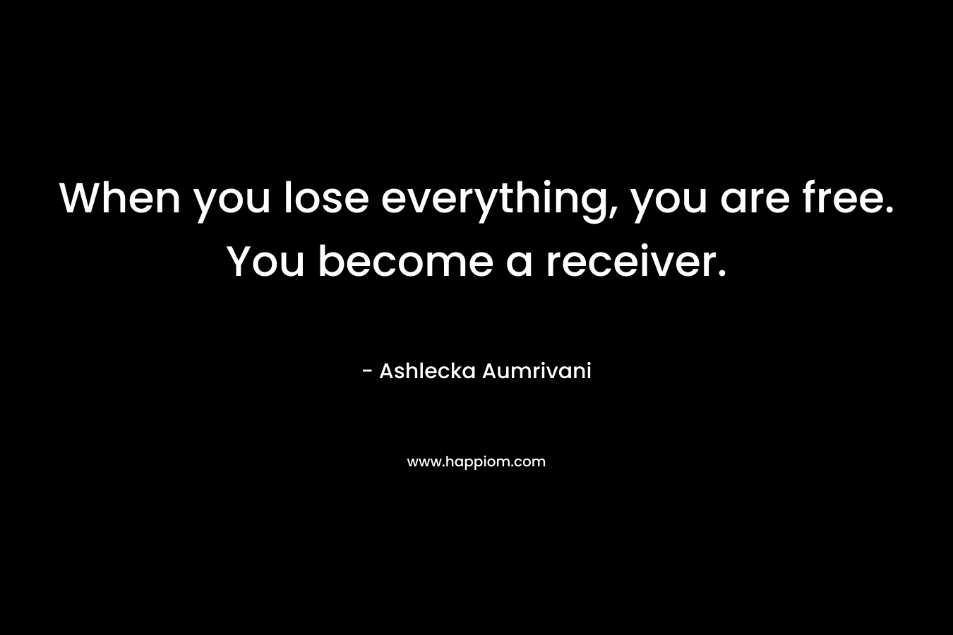 When you lose everything, you are free. You become a receiver. – Ashlecka Aumrivani