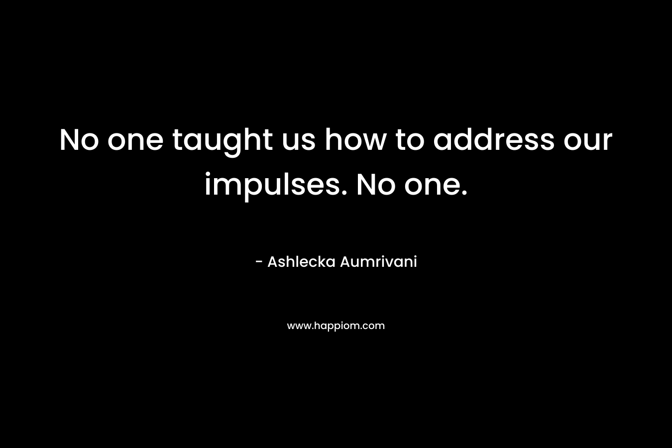 No one taught us how to address our impulses. No one. – Ashlecka Aumrivani
