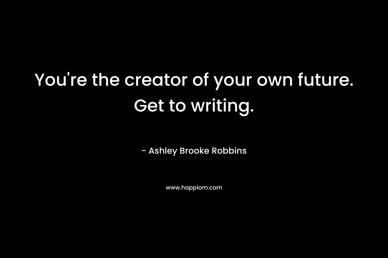 You're the creator of your own future. Get to writing.