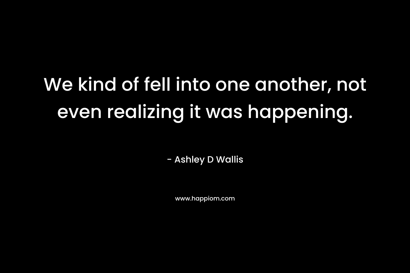 We kind of fell into one another, not even realizing it was happening.