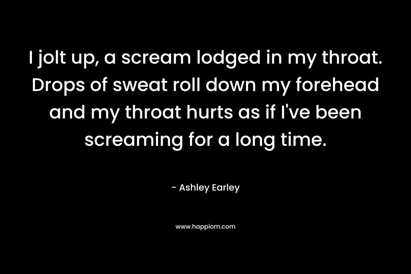 I jolt up, a scream lodged in my throat. Drops of sweat roll down my forehead and my throat hurts as if I’ve been screaming for a long time. – Ashley Earley