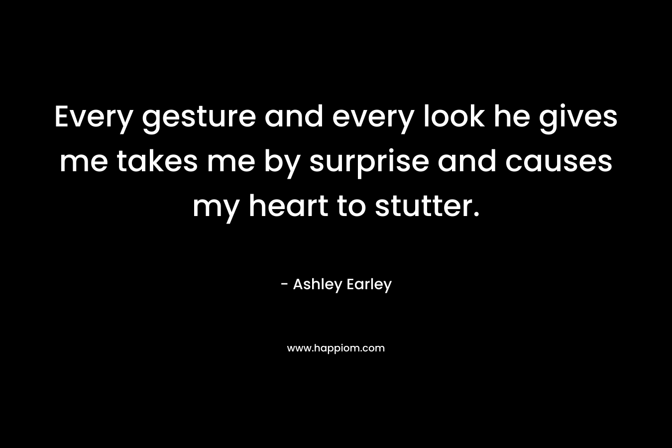 Every gesture and every look he gives me takes me by surprise and causes my heart to stutter. – Ashley Earley